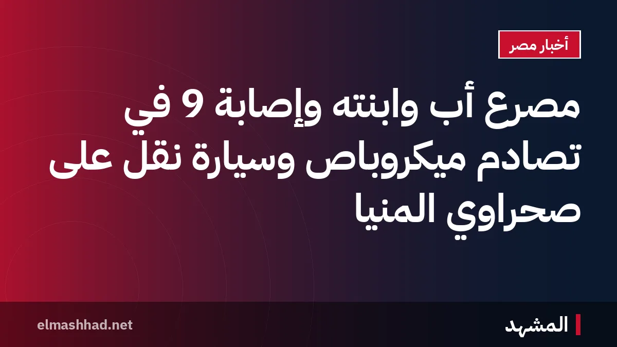 مصرع أب وابنته وإصابة 9 في تصادم ميكروباص وسيارة نقل على صحراوي المنيا