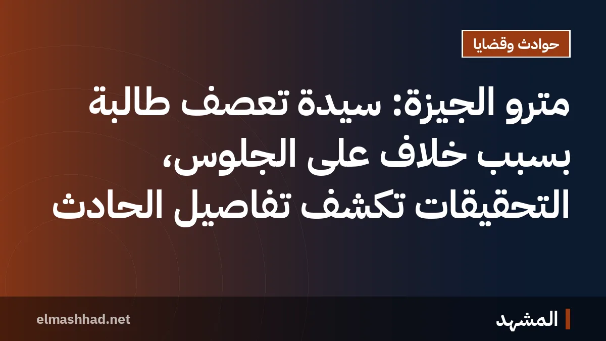 مترو الجيزة: سيدة تعصف طالبة بسبب خلاف على الجلوس، التحقيقات تكشف تفاصيل الحادث