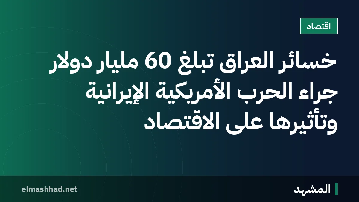 خسائر العراق تبلغ 60 مليار دولار جراء الحرب الأمريكية الإيرانية وتأثيرها على الاقتصاد