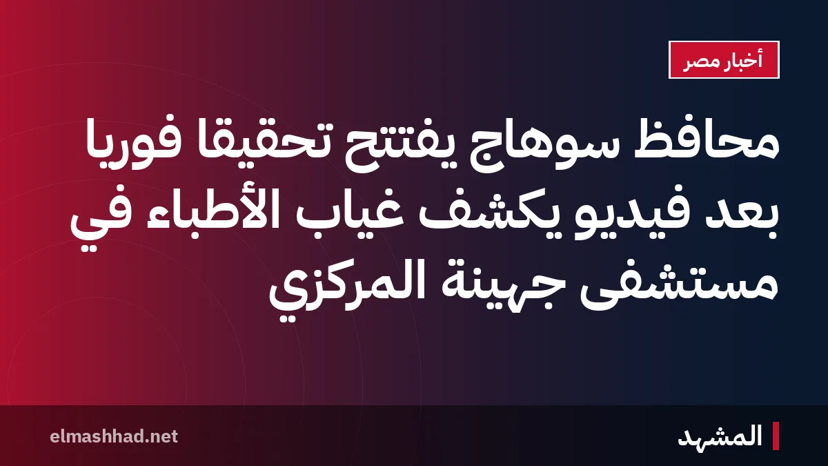 محافظ سوهاج يفتتح تحقيقًا فوريًا بعد فيديو يكشف غياب الأطباء في مستشفى جهينة المركزي