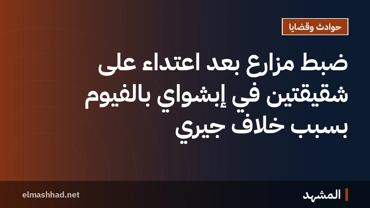 ضبط مزارع بعد اعتداء على شقيقتين في إبشواي بالفيوم بسبب خلاف جيري