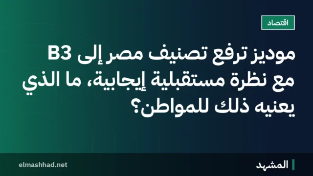 موديز ترفع تصنيف مصر إلى B3 مع نظرة مستقبلية إيجابية، ما الذي يعنيه ذلك للمواطن؟