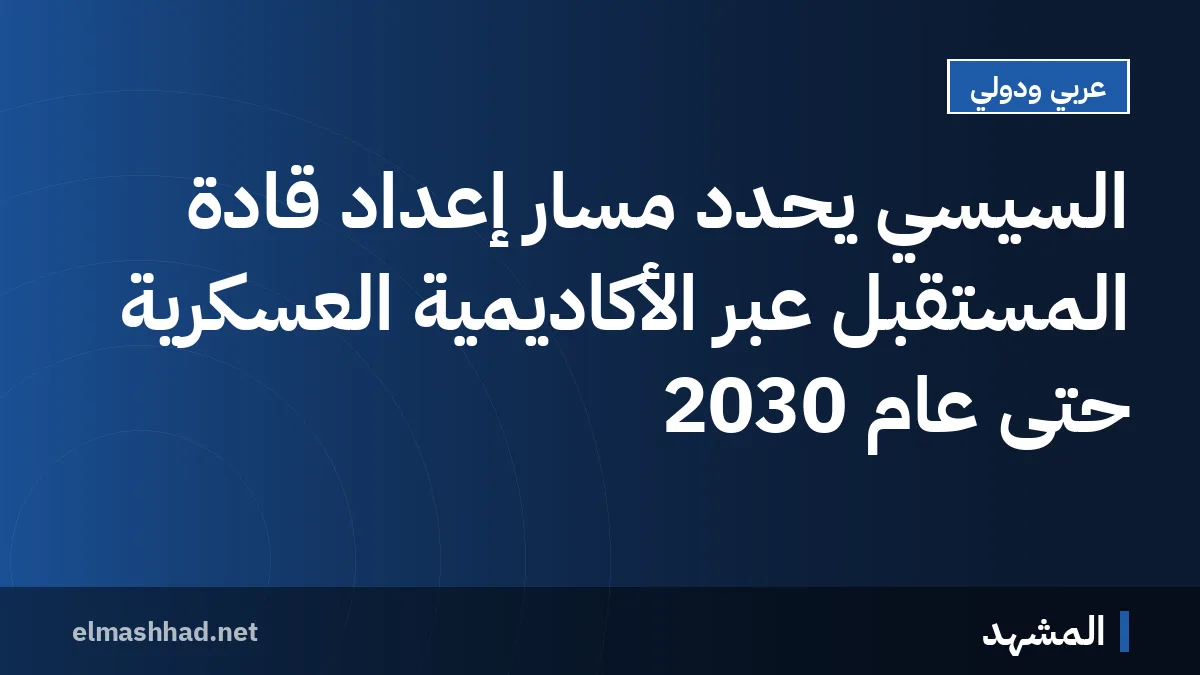 السيسي يحدد مسار إعداد قادة المستقبل عبر الأكاديمية العسكرية حتى عام 2030