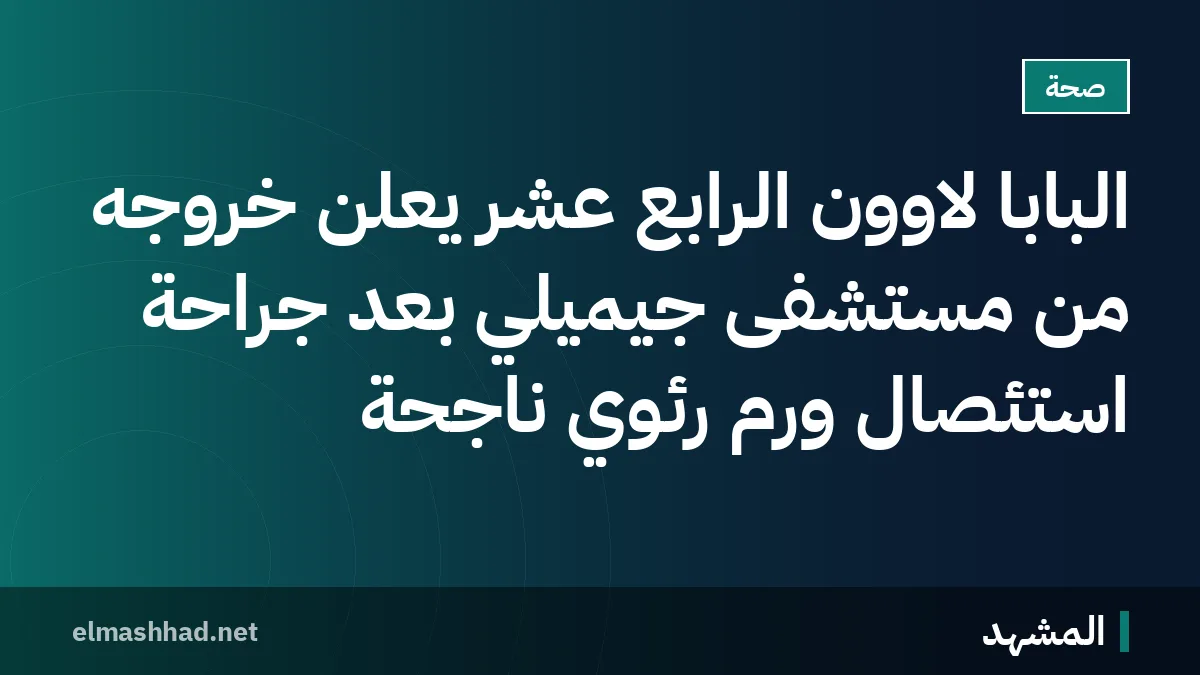 البابا لاوون الرابع عشر يعلن خروجه من مستشفى جيميلي بعد جراحة استئصال ورم رئوي ناجحة