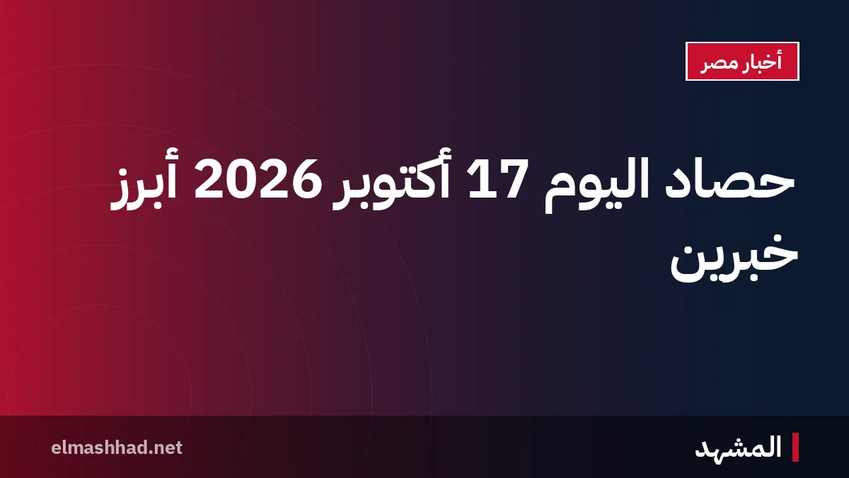 حصاد اليوم 17 أكتوبر 2026 أبرز خبرين