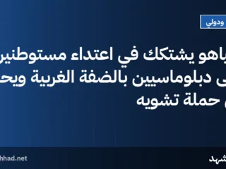 نتنياهو يشتكك في اعتداء مستوطنين على دبلوماسيين بالضفة الغربية ويحذر من حملة تشويه