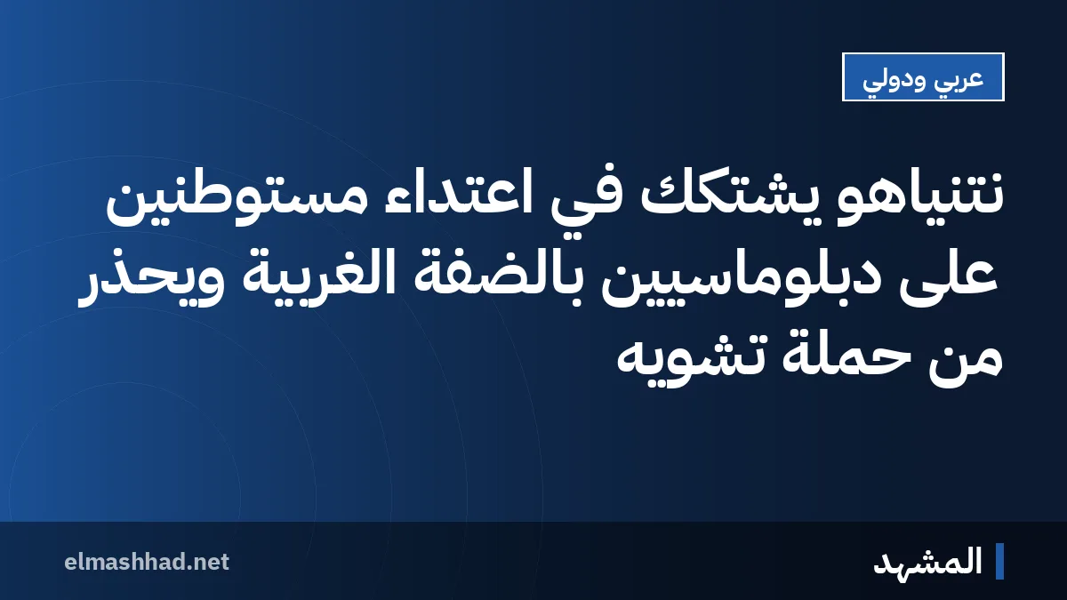 نتنياهو يشتكك في اعتداء مستوطنين على دبلوماسيين بالضفة الغربية ويحذر من حملة تشويه