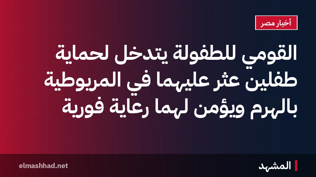 القومي للطفولة يتدخل لحماية طفلين عُثر عليهما في المريوطية بالهرم ويؤمن لهما رعاية فورية