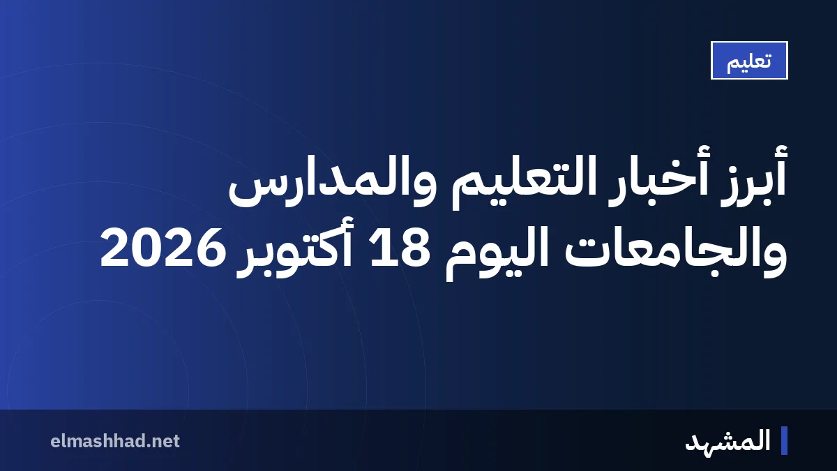 أبرز أخبار التعليم والمدارس والجامعات اليوم 18 أكتوبر 2026