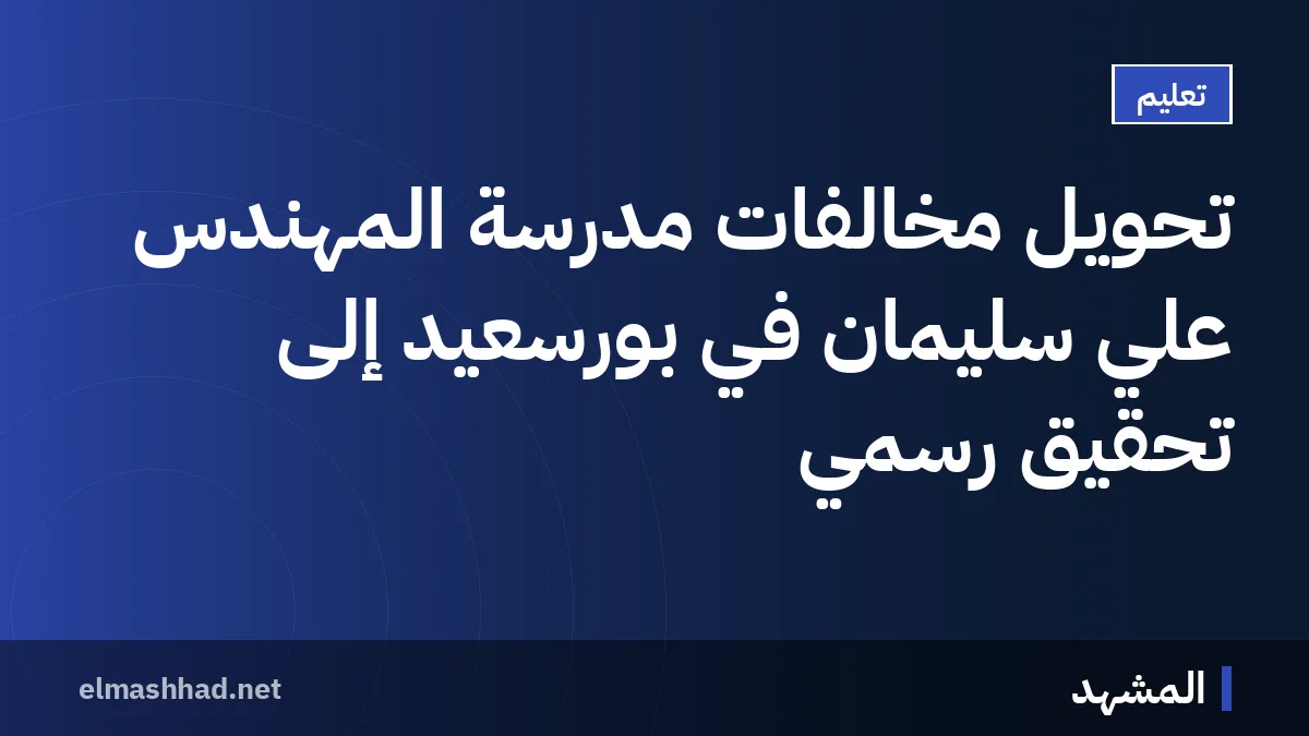تحويل مخالفات مدرسة المهندس علي سليمان في بورسعيد إلى تحقيق رسمي