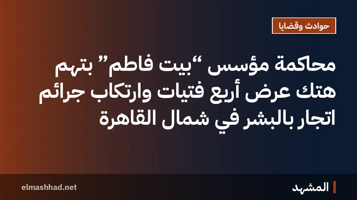 محاكمة مؤسس “بيت فاطم” بتهم هتك عرض أربع فتيات وارتكاب جرائم اتجار بالبشر في شمال القاهرة