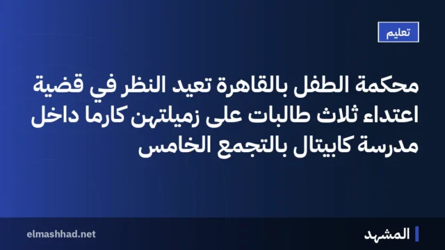 محكمة الطفل بالقاهرة تعيد النظر في قضية اعتداء ثلاث طالبات على زميلتهن كارما داخل مدرسة كابيتال بالتجمع الخامس