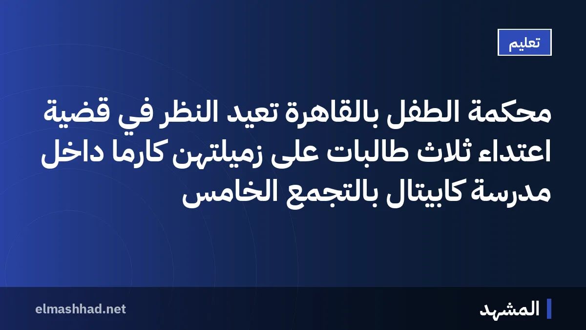 محكمة الطفل بالقاهرة تعيد النظر في قضية اعتداء ثلاث طالبات على زميلتهن كارما داخل مدرسة كابيتال بالتجمع الخامس