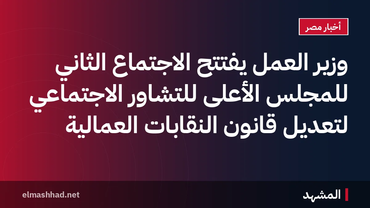 وزير العمل يفتتح الاجتماع الثاني للمجلس الأعلى للتشاور الاجتماعي لتعديل قانون النقابات العمالية
