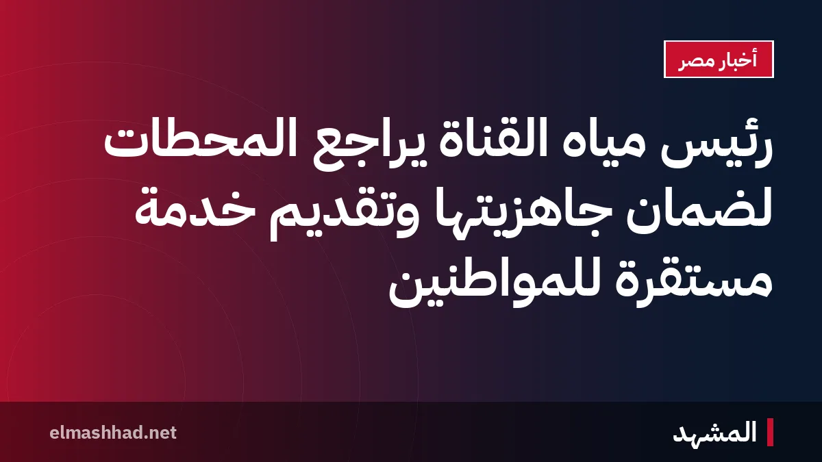 رئيس مياه القناة يراجع المحطات لضمان جاهزيتها وتقديم خدمة مستقرة للمواطنين