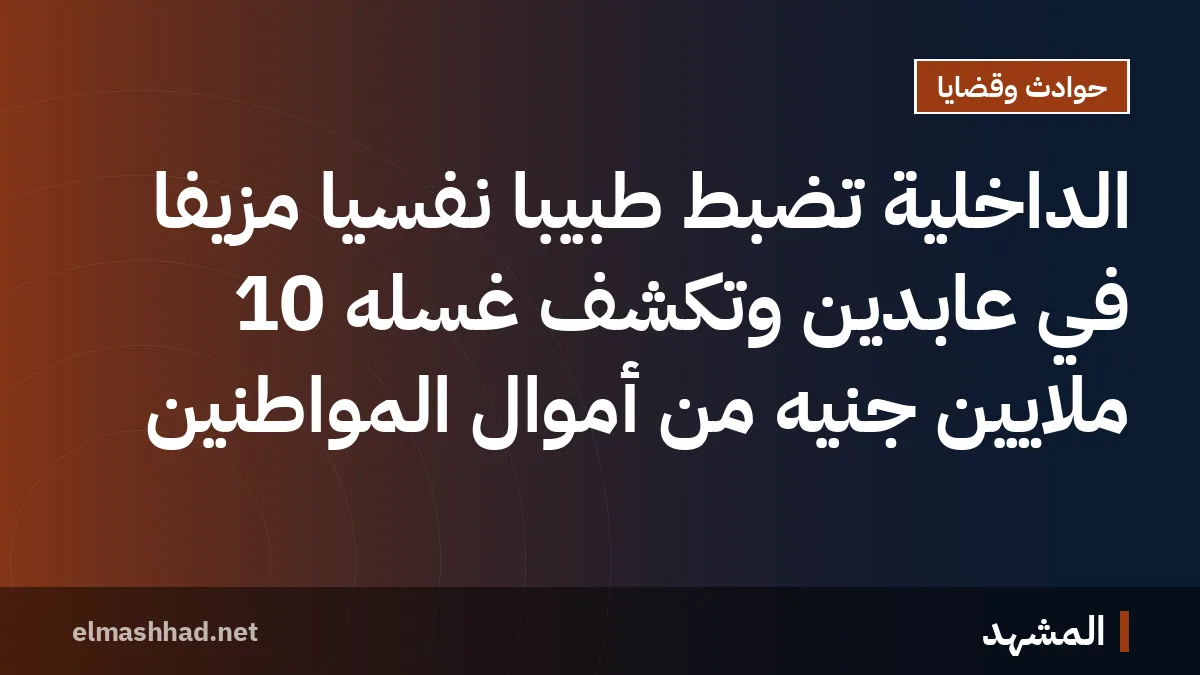 الداخلية تضبط طبيبًا نفسيًا مزيفًا في عابدين وتكشف غسله 10 ملايين جنيه من أموال المواطنين