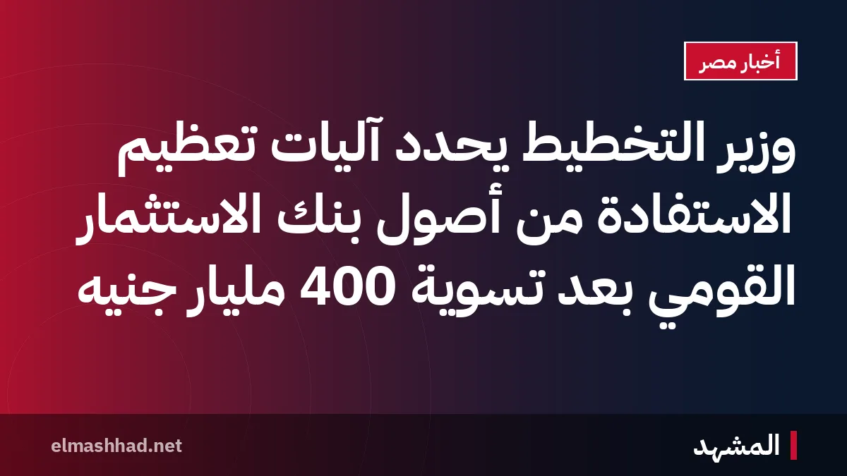 وزير التخطيط يحدد آليات تعظيم الاستفادة من أصول بنك الاستثمار القومي بعد تسوية 400 مليار جنيه
