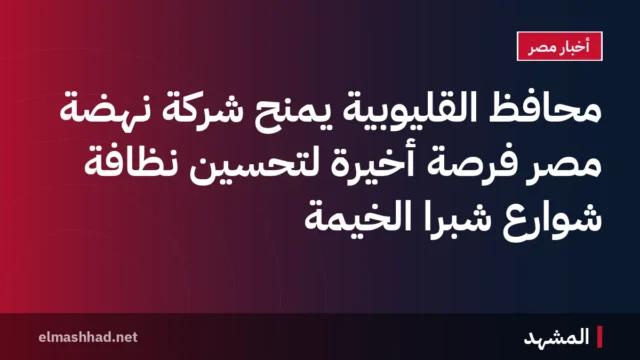 محافظ القليوبية يمنح شركة نهضة مصر فرصة أخيرة لتحسين نظافة شوارع شبرا الخيمة