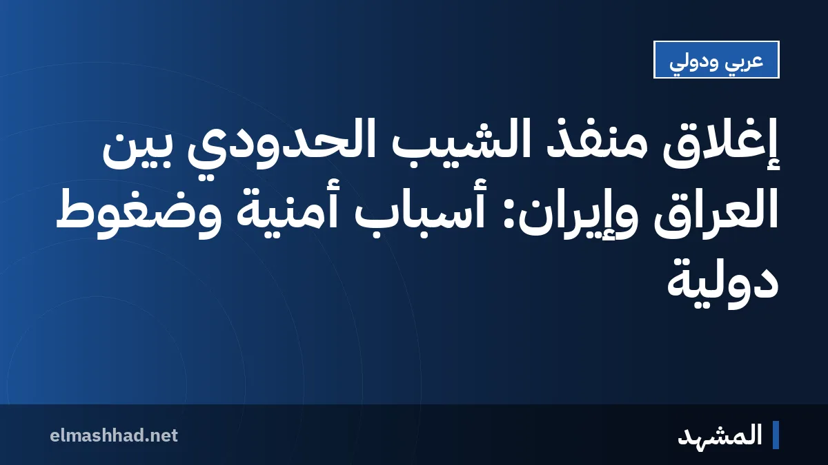 إغلاق منفذ الشيب الحدودي بين العراق وإيران: أسباب أمنية وضغوط دولية
