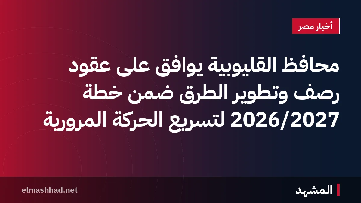 محافظ القليوبية يوافق على عقود رصف وتطوير الطرق ضمن خطة 2026/2027 لتسريع الحركة المرورية