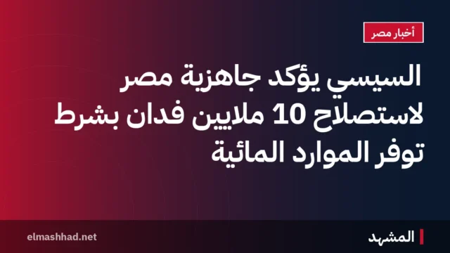 السيسي يؤكد جاهزية مصر لاستصلاح 10 ملايين فدان بشرط توفر الموارد المائية