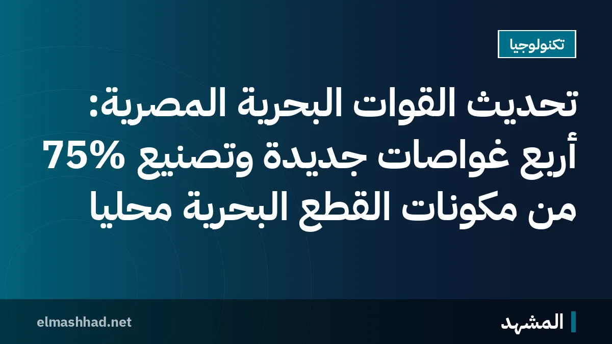 تحديث القوات البحرية المصرية: أربع غواصات جديدة وتصنيع 75% من مكونات القطع البحرية محليًا