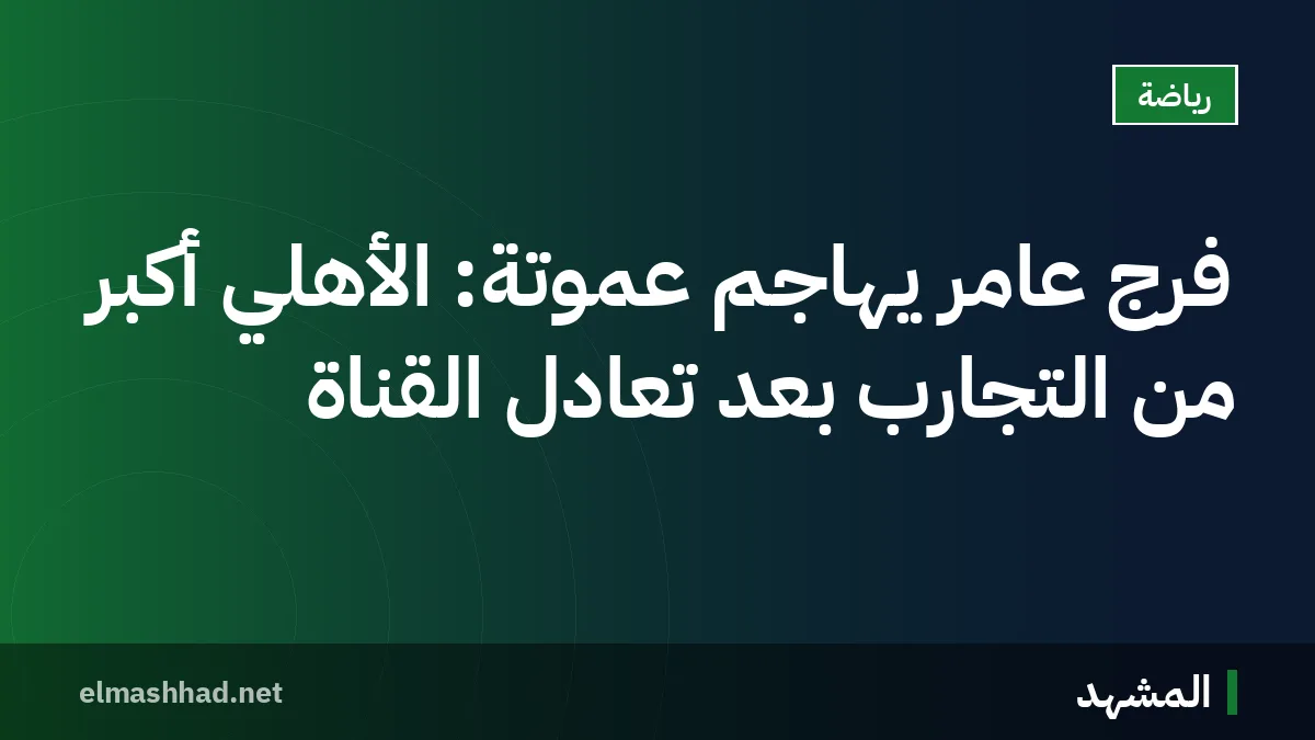 فرج عامر يهاجم عموتة: الأهلي أكبر من التجارب بعد تعادل القناة