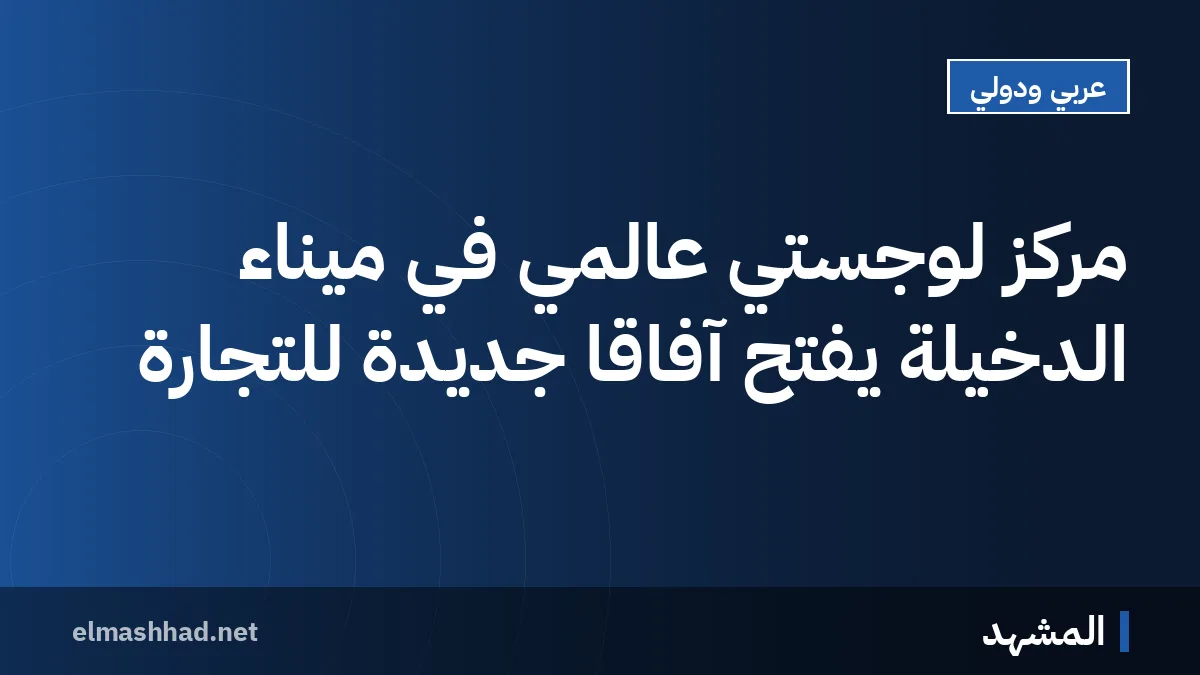 مركز لوجستي عالمي في ميناء الدخيلة يفتح آفاقاً جديدة للتجارة