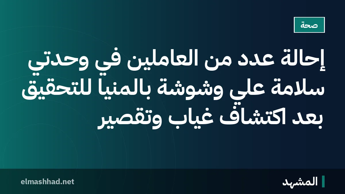 إحالة عدد من العاملين في وحدتي سلامة علي وشوشة بالمنيا للتحقيق بعد اكتشاف غياب وتقصير