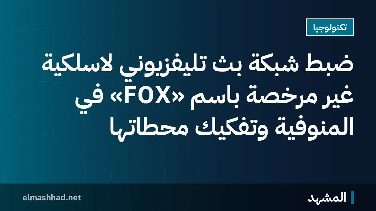 ضبط شبكة بث تليفزيوني لاسلكية غير مرخصة باسم «FOX» في المنوفية وتفكيك محطاتها