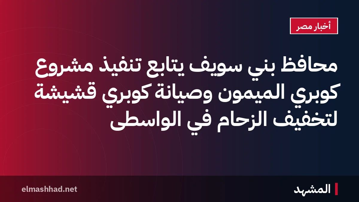 محافظ بني سويف يتابع تنفيذ مشروع كوبري الميمون وصيانة كوبري قُشيشة لتخفيف الزحام في الواسطى