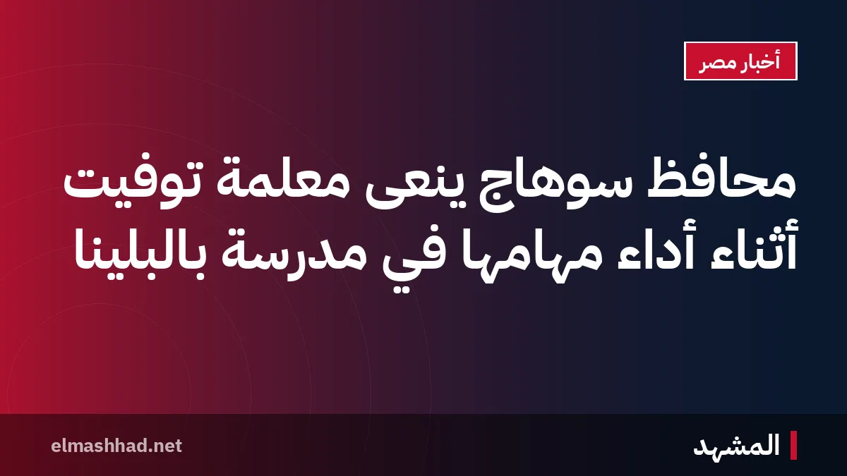 محافظ سوهاج ينعى معلمة تُوفيت أثناء أداء مهامها في مدرسة بالبلينا