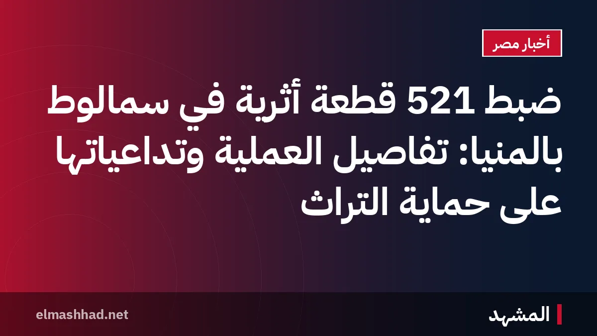 ضبط 521 قطعة أثرية في سمالوط بالمنيا: تفاصيل العملية وتداعياتها على حماية التراث
