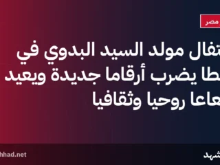 احتفال مولد السيد البدوي في طنطا يضرب أرقامًا جديدة ويعيد إشعاعًا روحيًا وثقافيًا