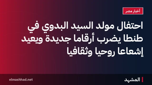 احتفال مولد السيد البدوي في طنطا يضرب أرقامًا جديدة ويعيد إشعاعًا روحيًا وثقافيًا