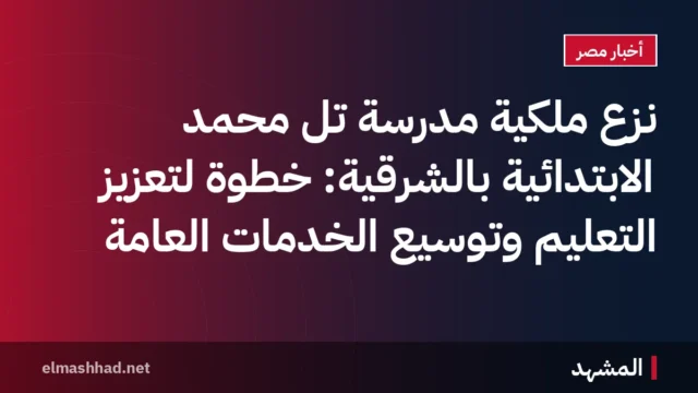 نزع ملكية مدرسة تل محمد الابتدائية بالشرقية: خطوة لتعزيز التعليم وتوسيع الخدمات العامة