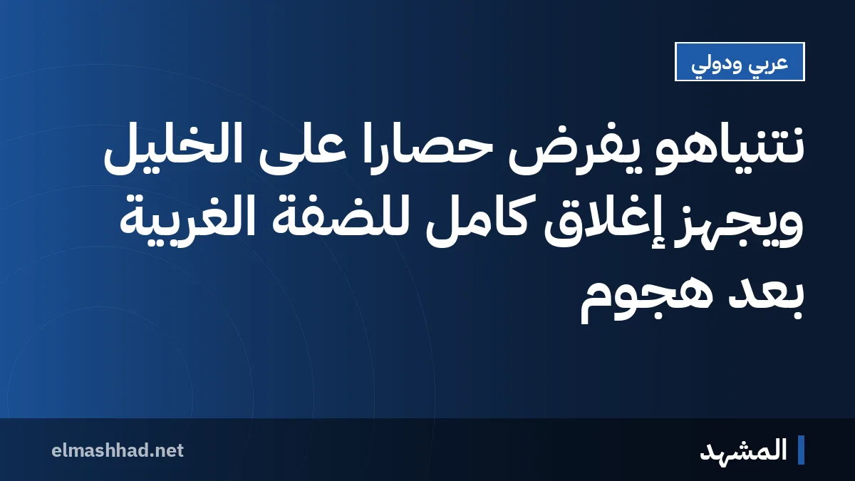 نتنياهو يفرض حصارًا على الخليل ويجهز إغلاق كامل للضفة الغربية بعد هجوم