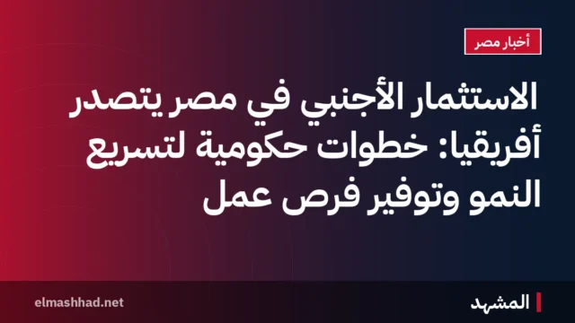 الاستثمار الأجنبي في مصر يتصدر أفريقيا: خطوات حكومية لتسريع النمو وتوفير فرص عمل