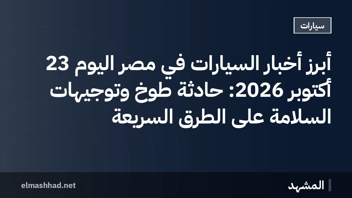 أبرز أخبار السيارات في مصر اليوم 23 أكتوبر 2026: حادثة طوخ وتوجيهات السلامة على الطرق السريعة