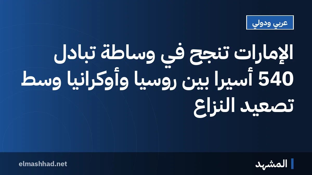 الإمارات تنجح في وساطة تبادل 540 أسيراً بين روسيا وأوكرانيا وسط تصعيد النزاع