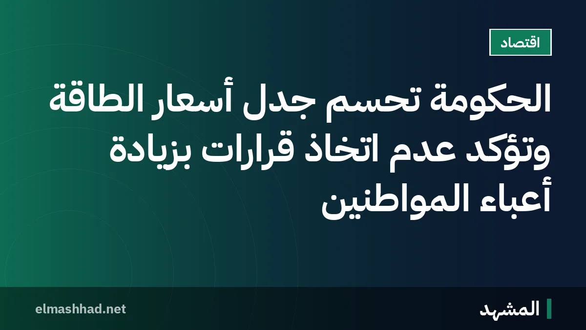 الحكومة تحسم جدل أسعار الطاقة وتؤكد عدم اتخاذ قرارات بزيادة أعباء المواطنين