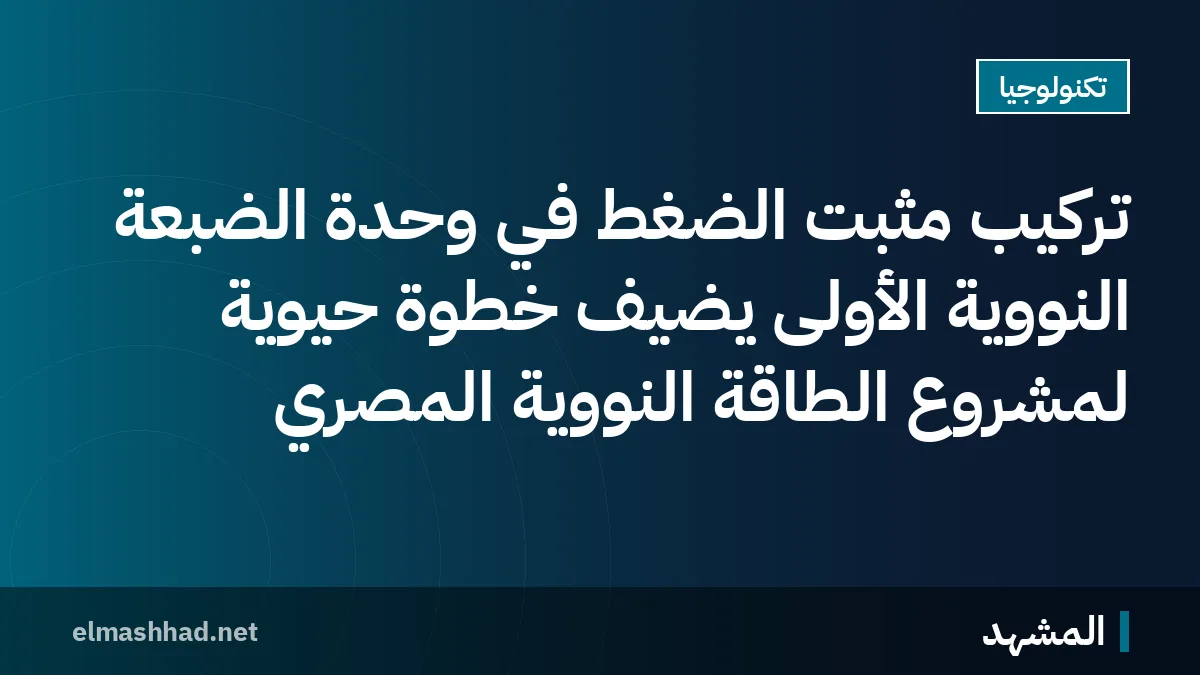 تركيب مثبت الضغط في وحدة الضبعة النووية الأولى يضيف خطوة حيوية لمشروع الطاقة النووية المصري