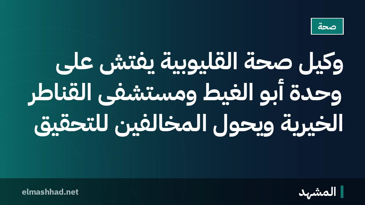 وكيل صحة القليوبية يفتش على وحدة أبو الغيط ومستشفى القناطر الخيرية ويحوّل المخالفين للتحقيق