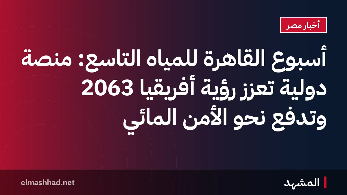 أسبوع القاهرة للمياه التاسع: منصة دولية تعزز رؤية أفريقيا 2063 وتدفع نحو الأمن المائي