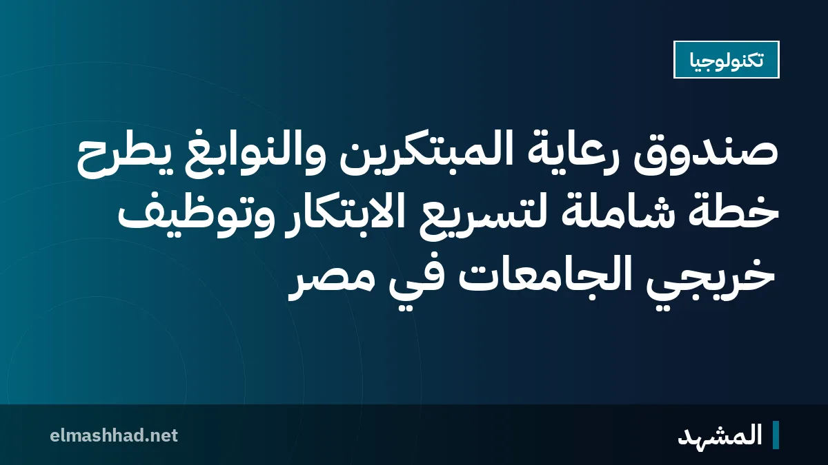 صندوق رعاية المبتكرين والنوابغ يطرح خطة شاملة لتسريع الابتكار وتوظيف خريجي الجامعات في مصر