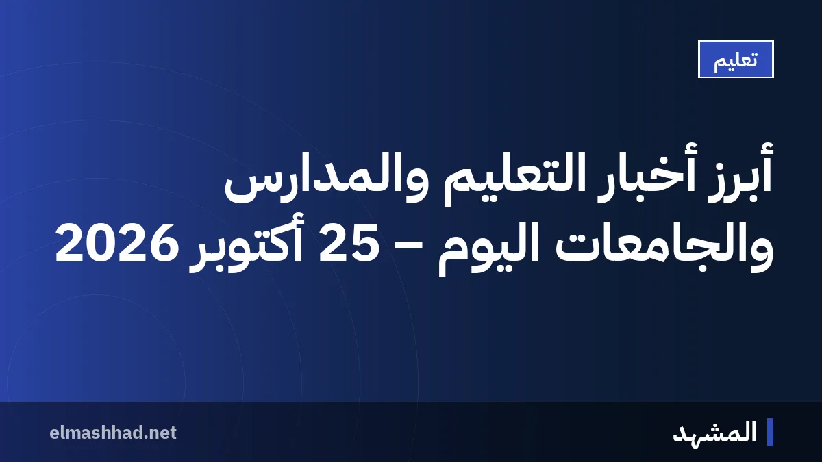 أبرز أخبار التعليم والمدارس والجامعات اليوم – 25 أكتوبر 2026