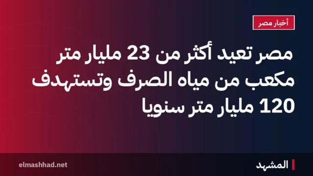 مصر تعيد أكثر من 23 مليار متر مكعب من مياه الصرف وتستهدف 120 مليار متر سنويًا