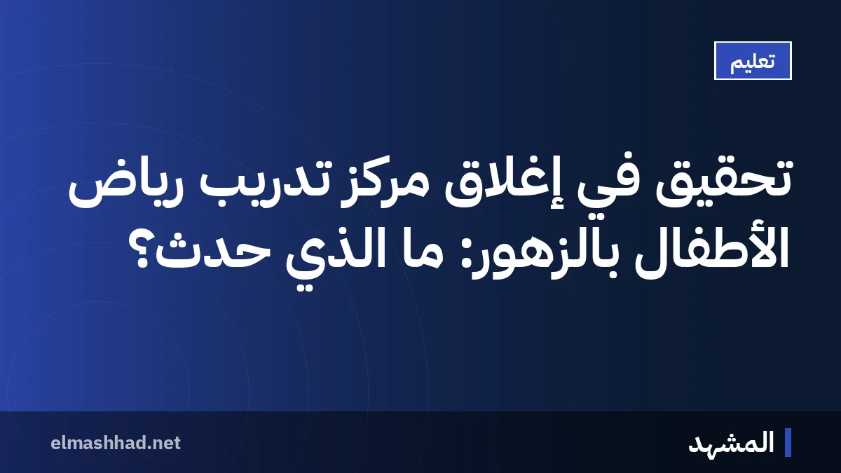 تحقيق في إغلاق مركز تدريب رياض الأطفال بالزهور: ما الذي حدث؟