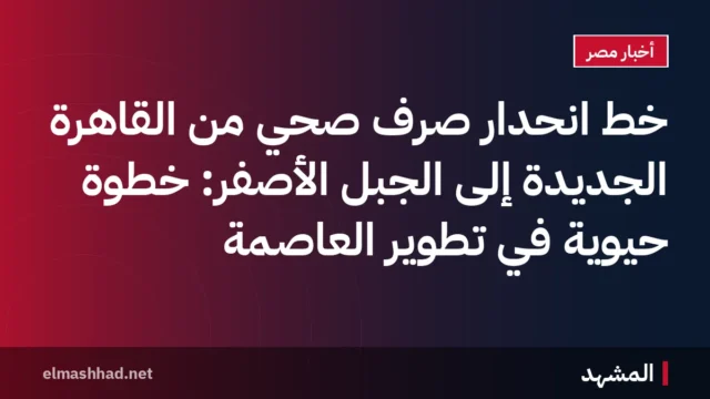 خط انحدار صرف صحي من القاهرة الجديدة إلى الجبل الأصفر: خطوة حيوية في تطوير العاصمة