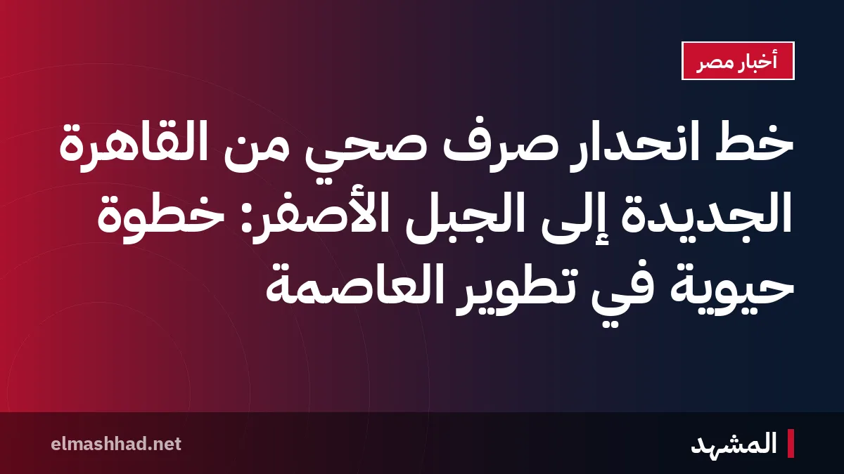 خط انحدار صرف صحي من القاهرة الجديدة إلى الجبل الأصفر: خطوة حيوية في تطوير العاصمة